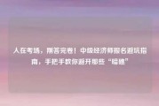 人在考场，刚答完卷！中级经济师报名避坑指南，手把手教你避开那些“暗礁”
