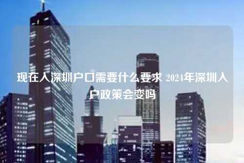 现在入深圳户口需要什么要求 2024年深圳入户政策会变吗