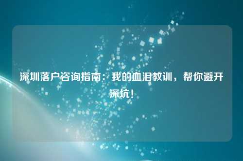 深圳落户咨询指南：我的血泪教训，帮你避开深坑！