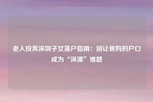 老人投奔深圳子女落户指南:别让爸妈的户口成为“深漂”难题