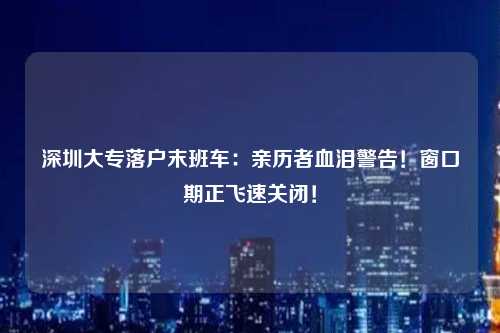 深圳大专落户末班车：亲历者血泪警告！窗口期正飞速关闭！