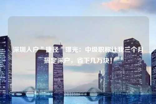 深圳入户＂捷径＂曝光：中级职称让我三个月搞定深户，省下几万块！
