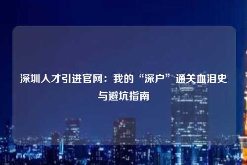深圳人才引进官网：我的“深户”通关血泪史与避坑指南