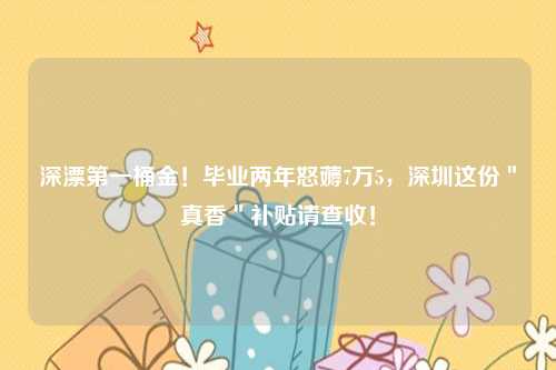 深漂第一桶金！毕业两年怒薅7万5，深圳这份＂真香＂补贴请查收！
