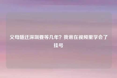 父母随迁深圳要等几年？我爸在视频里学会了挂号