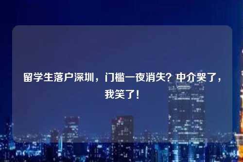 留学生落户深圳，门槛一夜消失？中介哭了，我笑了！