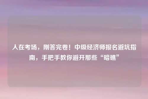 人在考场，刚答完卷！中级经济师报名避坑指南，手把手教你避开那些“暗礁”