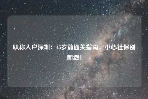 职称入户深圳：45岁前通关指南，小心社保别断缴！