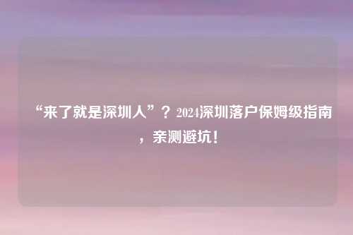 “来了就是深圳人”?2024深圳落户保姆级指南,亲测避坑!
