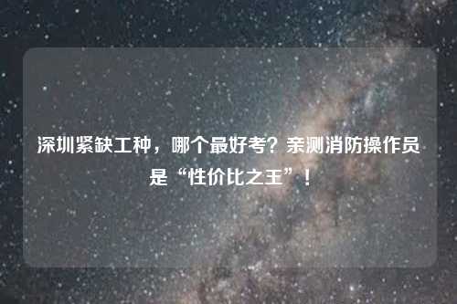 深圳紧缺工种，哪个最好考？亲测消防操作员是“性价比之王”！
