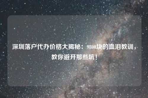 深圳落户代办价格大揭秘：9800块的血泪教训，教你避开那些坑！