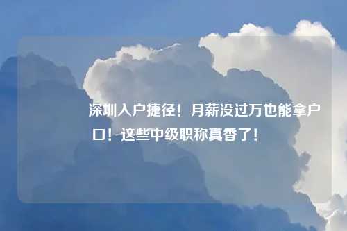 🔥 深圳入户捷径！月薪没过万也能拿户口！这些中级职称真香了！
