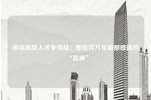 深圳高级人才争夺战：那些百万年薪都难请的“真神”