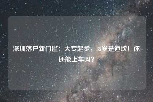 深圳落户新门槛：大专起步，35岁是道坎！你还能上车吗？