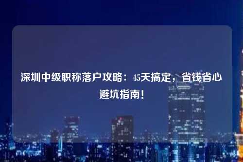 深圳中级职称落户攻略：45天搞定，省钱省心避坑指南！