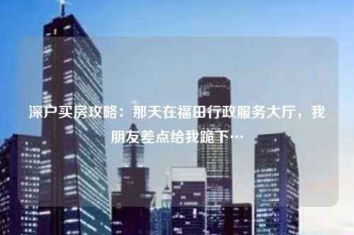 深户买房攻略:那天在福田行政服务大厅,我朋友差点给我跪下…