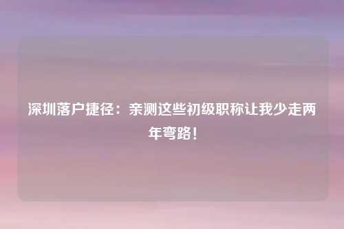 深圳落户捷径：亲测这些初级职称让我少走两年弯路！