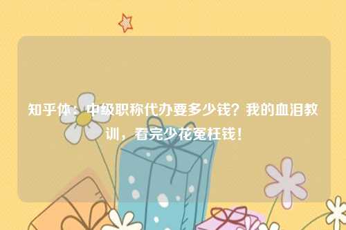 知乎体:中级职称代办要多少钱?我的血泪教训,看完少花冤枉钱!