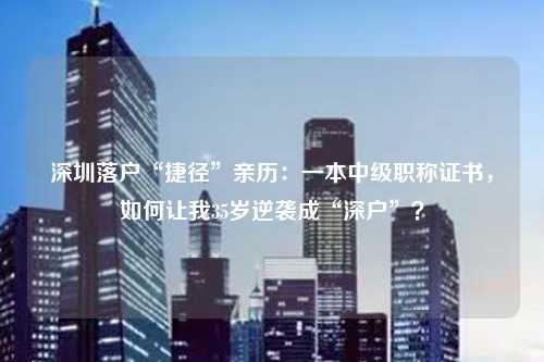 深圳落户“捷径”亲历:一本中级职称证书,如何让我35岁逆袭成“深户”?