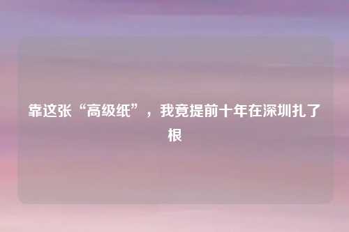 靠这张“高级纸”，我竟提前十年在深圳扎了根