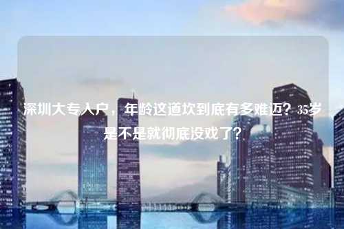 深圳大专入户，年龄这道坎到底有多难迈？35岁是不是就彻底没戏了？