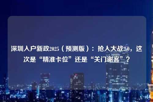 深圳入户新政2025（预测版）：抢人大战2.0，这次是“精准卡位”还是“关门谢客”？