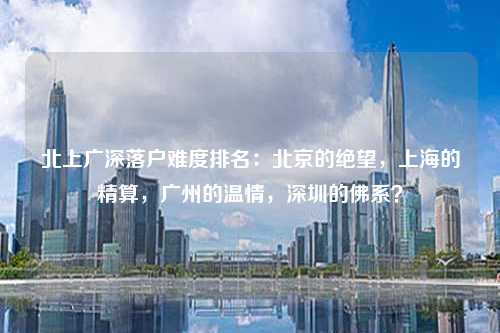 北上广深落户难度排名:北京的绝望,上海的精算,广州的温情,深圳的佛系?