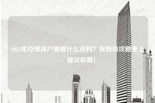 2025年办理深户需要什么资料?保姆级攻略奉上,建议收藏!