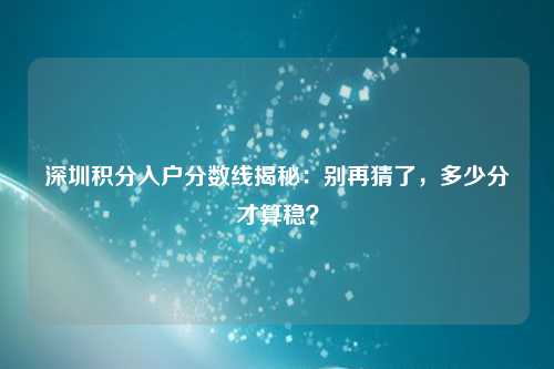 深圳积分入户分数线揭秘：别再猜了，多少分才算稳？