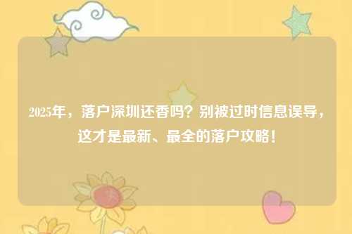 2025年，落户深圳还香吗？别被过时信息误导，这才是最新、最全的落户攻略！