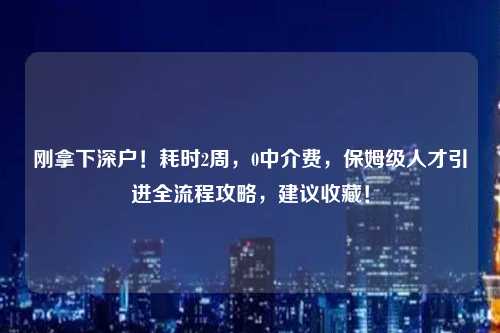 刚拿下深户！耗时2周，0中介费，保姆级人才引进全流程攻略，建议收藏！