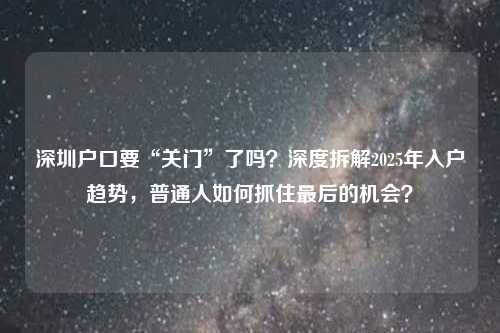 深圳户口要“关门”了吗?深度拆解2025年入户趋势,普通人如何抓住最后的机会?