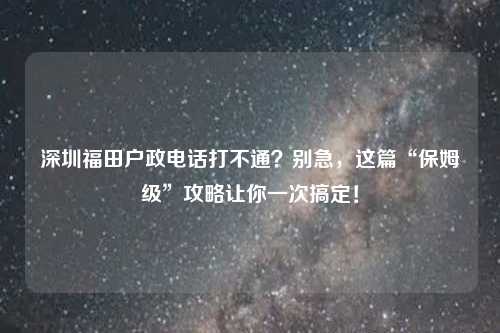 深圳福田户政电话打不通?别急,这篇“保姆级”攻略让你一次搞定!