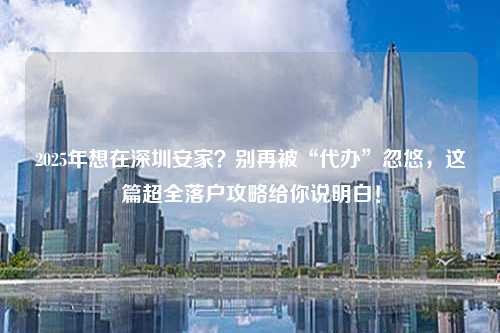 2025年想在深圳安家?别再被“代办”忽悠,这篇超全落户攻略给你说明白!