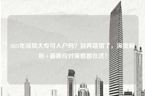 2025年深圳大专可入户吗?别再瞎猜了,深度解析+最新应对策略都在这!