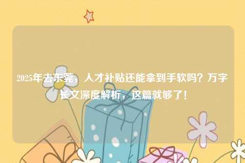 2025年去东莞,人才补贴还能拿到手软吗?万字长文深度解析,这篇就够了!