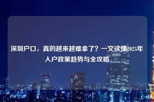 深圳户口,真的越来越难拿了?一文读懂2025年入户政策趋势与全攻略