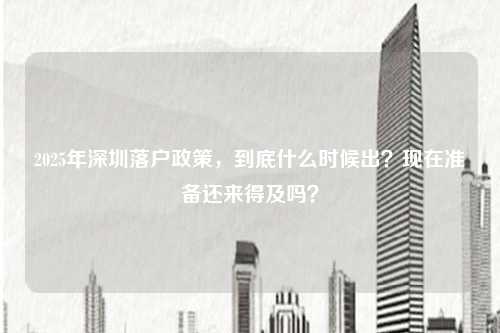 2025年深圳落户政策,到底什么时候出?现在准备还来得及吗?