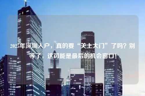 2025年深圳入户,真的要“关上大门”了吗?别等了,这可能是最后的机会窗口!
