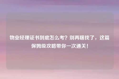 物业经理证书到底怎么考？别再瞎找了，这篇保姆级攻略带你一次通关！